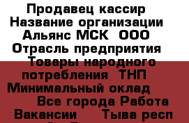 Продавец-кассир › Название организации ­ Альянс-МСК, ООО › Отрасль предприятия ­ Товары народного потребления (ТНП) › Минимальный оклад ­ 35 000 - Все города Работа » Вакансии   . Тыва респ.,Ак-Довурак г.